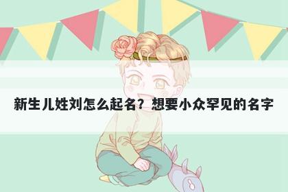 新生儿姓刘怎么起名？想要小众罕见的名字