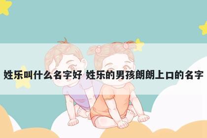 姓乐叫什么名字好 姓乐的男孩朗朗上口的名字