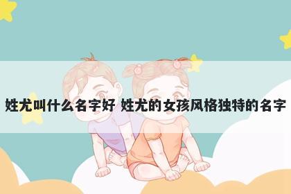 姓尤叫什么名字好 姓尤的女孩风格独特的名字