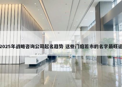 2025年战略咨询公司起名趋势 这些门庭若市的名字最旺运