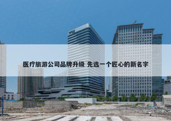 医疗旅游公司品牌升级 先选一个匠心的新名字