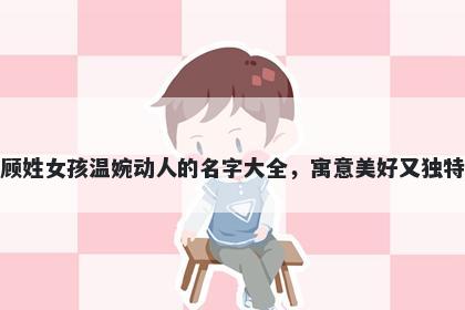 顾姓女孩温婉动人的名字大全,寓意美好又独特