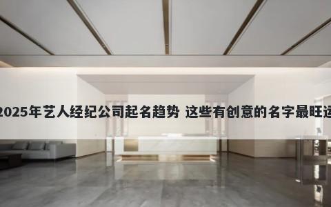 2025年艺人经纪公司起名趋势 这些有创意的名字最旺运