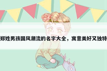 郑姓男孩国风潮流的名字大全，寓意美好又独特