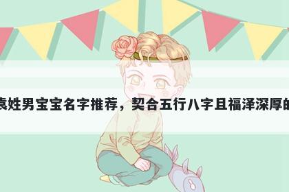 袁姓男宝宝名字推荐，契合五行八字且福泽深厚的