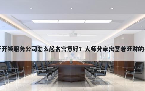 新开开锁服务公司怎么起名寓意好？大师分享寓意着旺财的名字
