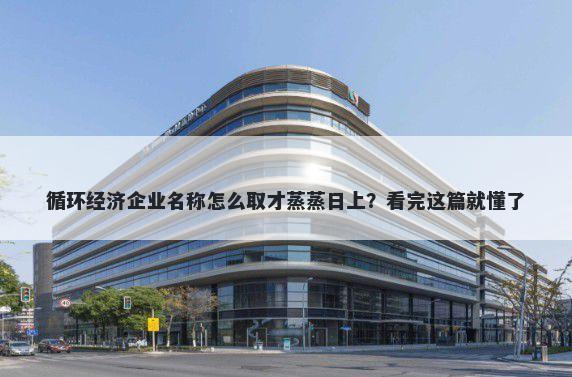 循环经济企业名称怎么取才蒸蒸日上？看完这篇就懂了