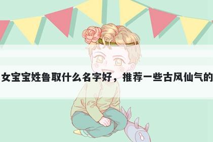 刚出生的女宝宝姓鲁取什么名字好，推荐一些古风仙气的女孩名字