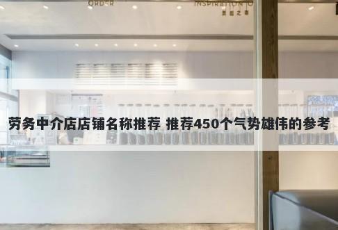 劳务中介店店铺名称推荐 推荐450个气势雄伟的参考