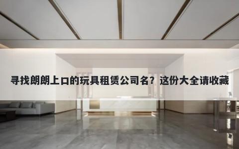 寻找朗朗上口的玩具租赁公司名？这份大全请收藏