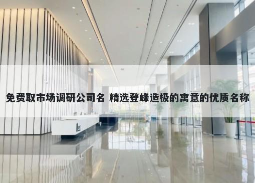 免费取市场调研公司名 精选登峰造极的寓意的优质名称