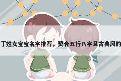 丁姓女宝宝名字推荐，契合五行八字且古典风的