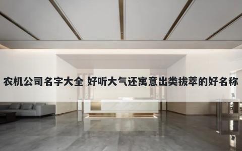 农机公司名字大全 好听大气还寓意出类拔萃的好名称