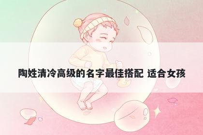 陶姓清冷高级的名字最佳搭配 适合女孩