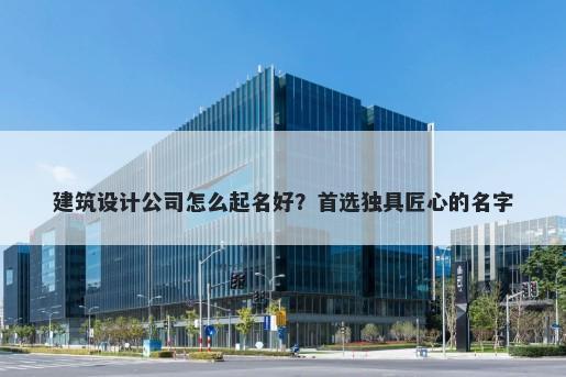 建筑设计公司怎么起名好？首选独具匠心的名字