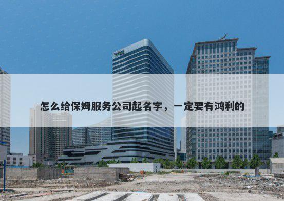 怎么给保姆服务公司起名字,一定要有鸿利的