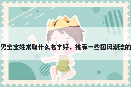 刚出生的男宝宝姓常取什么名字好，推荐一些国风潮流的男孩名字