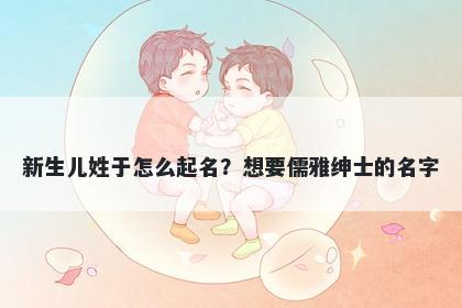 新生儿姓于怎么起名？想要儒雅绅士的名字