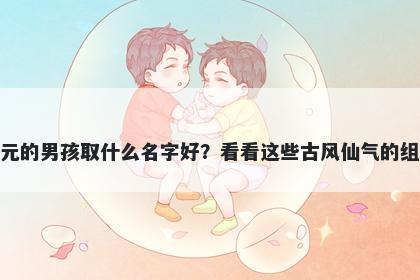 姓元的男孩取什么名字好？看看这些古风仙气的组合