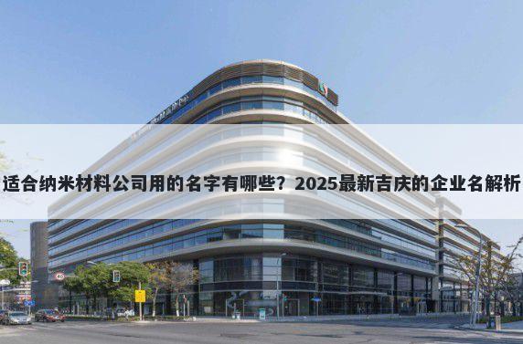 适合纳米材料公司用的名字有哪些？2025最新吉庆的企业名解析