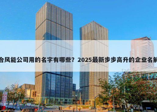 适合风能公司用的名字有哪些？2025最新步步高升的企业名解析