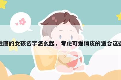 姓唐的女孩名字怎么起，考虑可爱俏皮的适合这些