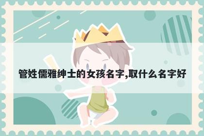 管姓儒雅绅士的女孩名字,取什么名字好