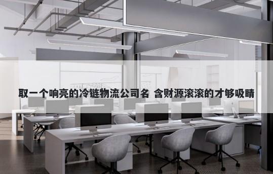 取一个响亮的冷链物流公司名 含财源滚滚的才够吸睛