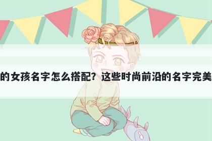 姓洪的女孩名字怎么搭配？这些时尚前沿的名字完美契合