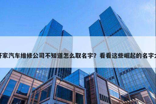 想开家汽车维修公司不知道怎么取名字？看看这些崛起的名字大全