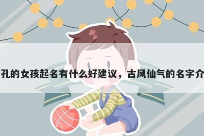 姓孔的女孩起名有什么好建议,古风仙气的名字介绍