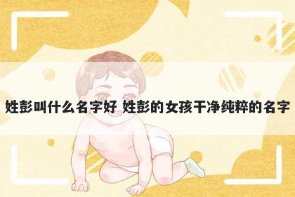 姓彭叫什么名字好 姓彭的女孩干净纯粹的名字