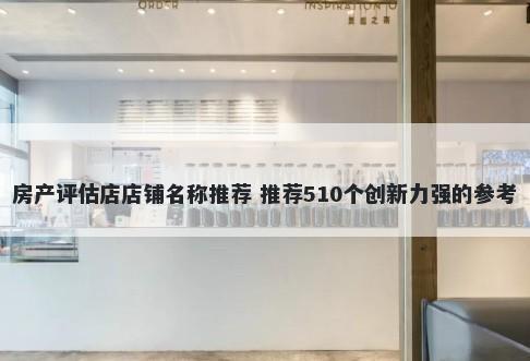 房产评估店店铺名称推荐 推荐510个创新力强的参考