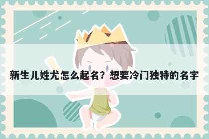 新生儿姓尤怎么起名？想要冷门独特的名字