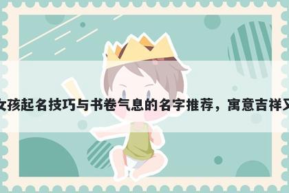 孔姓女孩起名技巧与书卷气息的名字推荐，寓意吉祥又好听