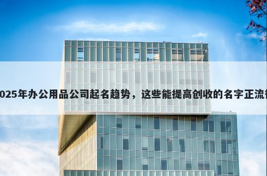 2025年办公用品公司起名趋势，这些能提高创收的名字正流行