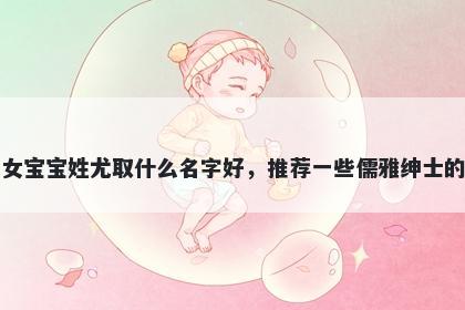 刚出生的女宝宝姓尤取什么名字好，推荐一些儒雅绅士的女孩名字