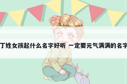 丁姓女孩起什么名字好听 一定要元气满满的名字