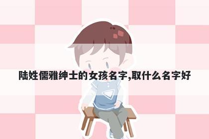 陆姓儒雅绅士的女孩名字,取什么名字好