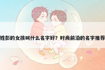 姓彭的女孩叫什么名字好？时尚前沿的名字推荐