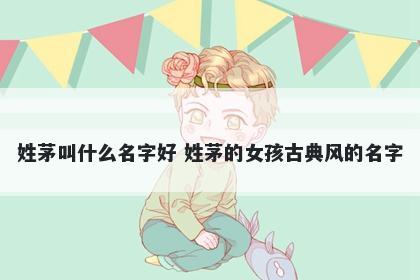 姓茅叫什么名字好 姓茅的女孩古典风的名字