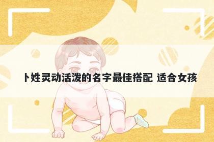 卜姓灵动活泼的名字最佳搭配 适合女孩