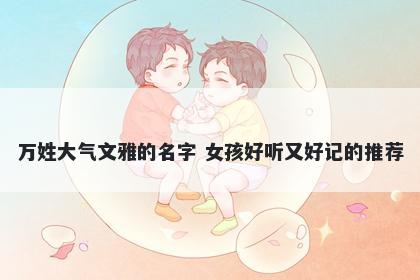 万姓大气文雅的名字 女孩好听又好记的推荐