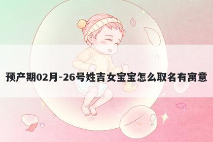 预产期02月-26号姓吉女宝宝怎么取名有寓意