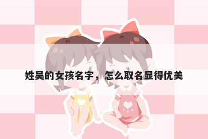 姓吴的女孩名字，怎么取名显得优美