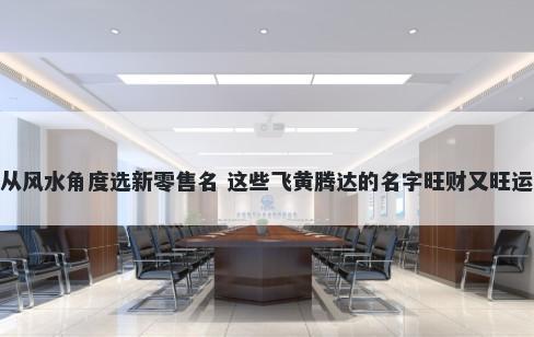 从风水角度选新零售名 这些飞黄腾达的名字旺财又旺运