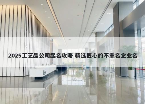 2025工艺品公司起名攻略 精选匠心的不重名企业名