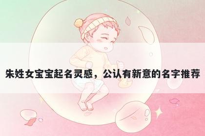 朱姓女宝宝起名灵感，公认有新意的名字推荐