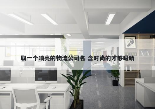 取一个响亮的物流公司名 含时尚的才够吸睛
