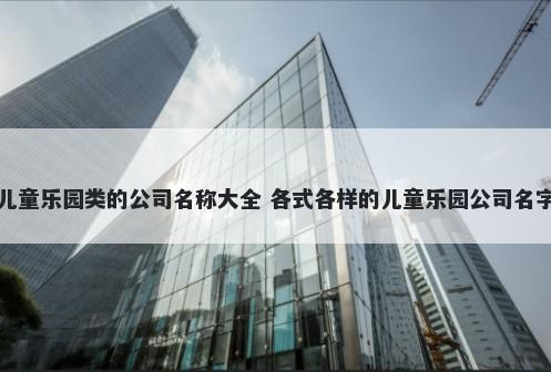 儿童乐园类的公司名称大全 各式各样的儿童乐园公司名字